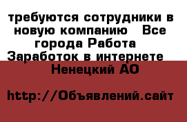 требуются сотрудники в новую компанию - Все города Работа » Заработок в интернете   . Ненецкий АО